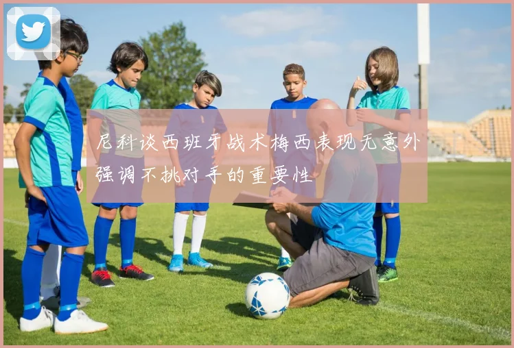 尼科谈西班牙战术梅西表现无意外强调不挑对手的重要性