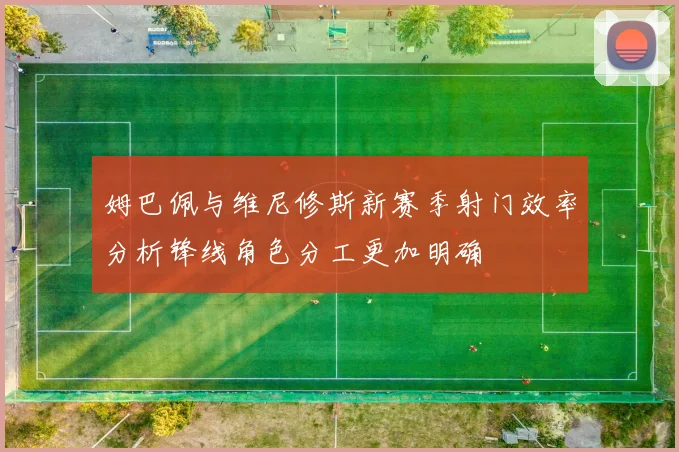 姆巴佩与维尼修斯新赛季射门效率分析锋线角色分工更加明确