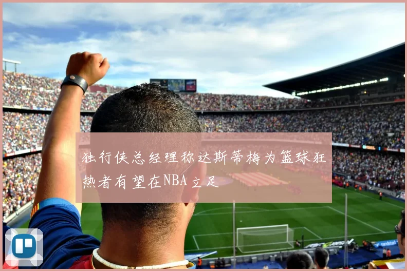 独行侠总经理称达斯蒂梅为篮球狂热者有望在NBA立足