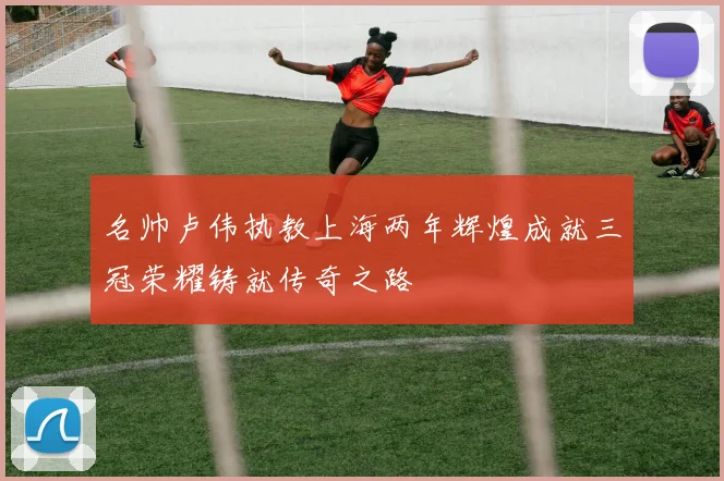 名帅卢伟执教上海两年辉煌成就三冠荣耀铸就传奇之路