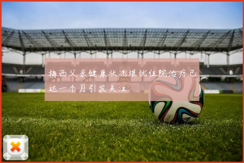 梅西父亲健康状况堪忧住院治疗已达一个月引发关注