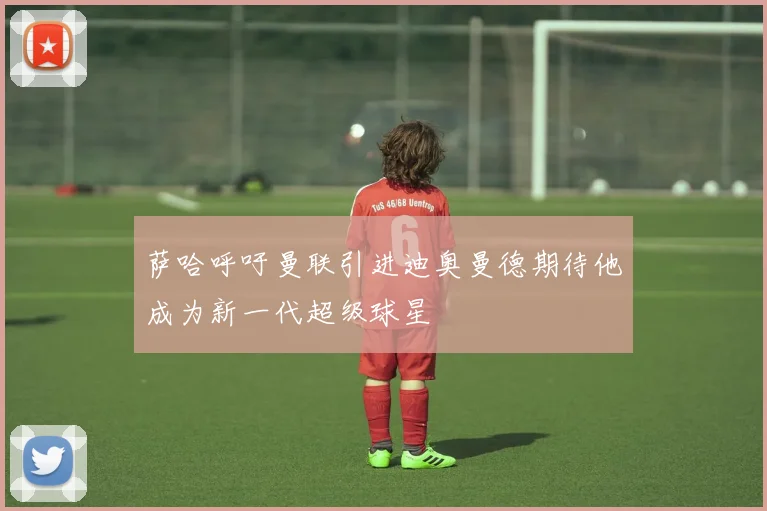萨哈呼吁曼联引进迪奥曼德期待他成为新一代超级球星