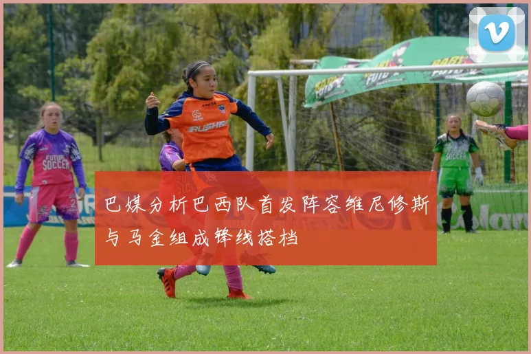 巴媒分析巴西队首发阵容维尼修斯与马金组成锋线搭档