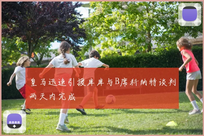 皇马迅速引援库库与B席科纳特谈判两天内完成