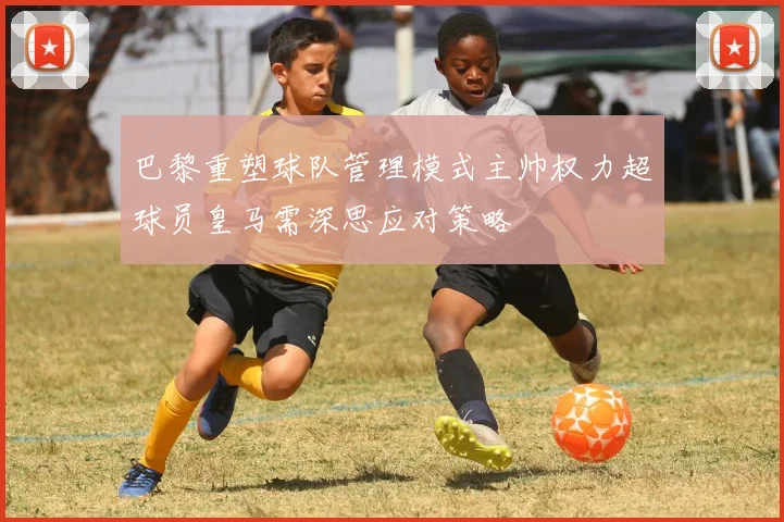巴黎重塑球队管理模式主帅权力超球员皇马需深思应对策略