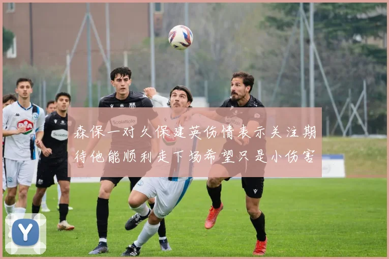 森保一对久保建英伤情表示关注期待他能顺利走下场希望只是小伤害