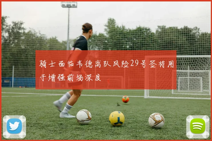 骑士面临韦德离队风险29号签将用于增强前场深度