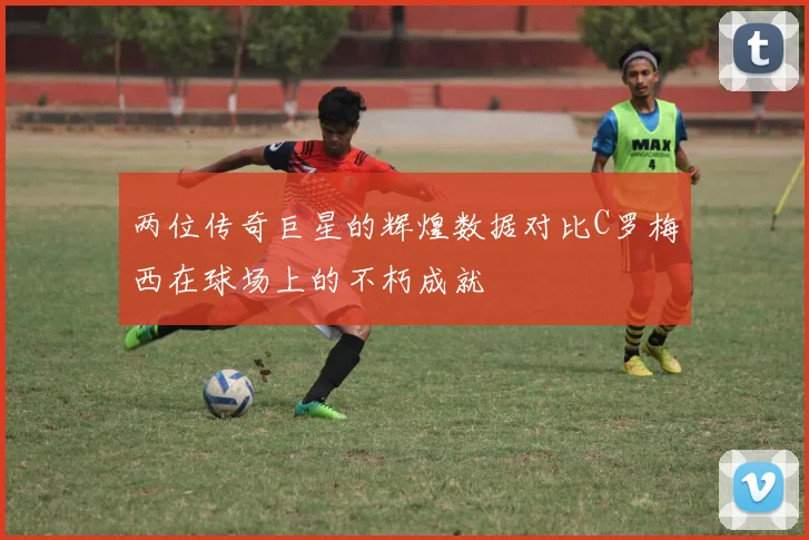 两位传奇巨星的辉煌数据对比C罗梅西在球场上的不朽成就