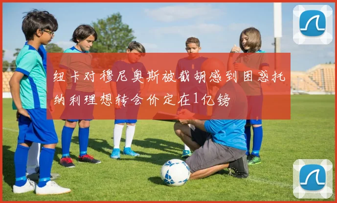 纽卡对穆尼奥斯被截胡感到困惑托纳利理想转会价定在1亿镑