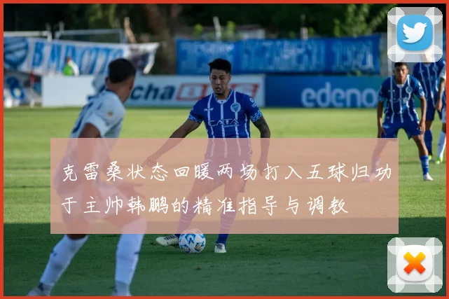克雷桑状态回暖两场打入五球归功于主帅韩鹏的精准指导与调教