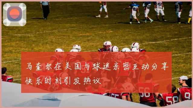 马奎尔在美国与球迷亲密互动分享快乐时刻引发热议