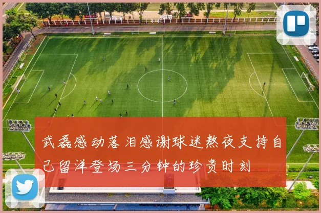 武磊感动落泪感谢球迷熬夜支持自己留洋登场三分钟的珍贵时刻
