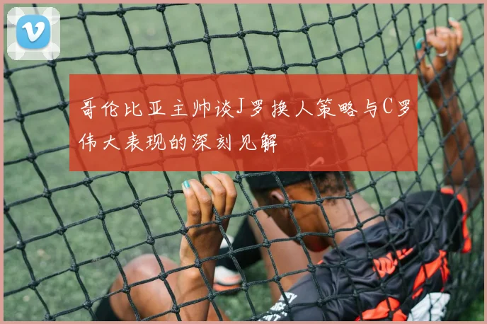 哥伦比亚主帅谈J罗换人策略与C罗伟大表现的深刻见解