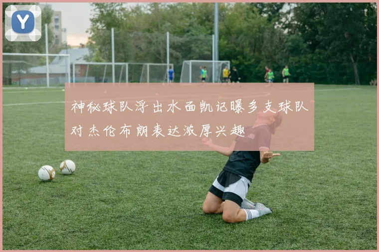 神秘球队浮出水面凯记曝多支球队对杰伦布朗表达浓厚兴趣