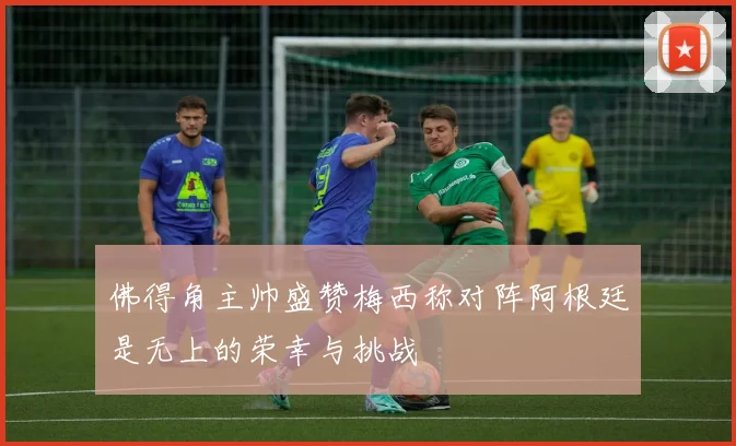 佛得角主帅盛赞梅西称对阵阿根廷是无上的荣幸与挑战