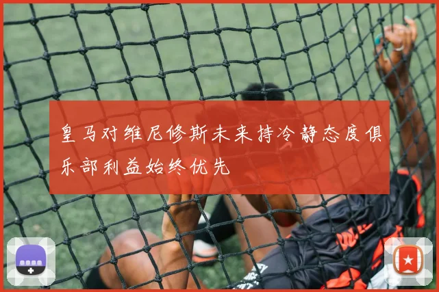 皇马对维尼修斯未来持冷静态度俱乐部利益始终优先