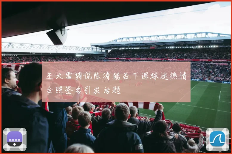 王大雷调侃陈涛能否下课球迷热情合照签名引发话题