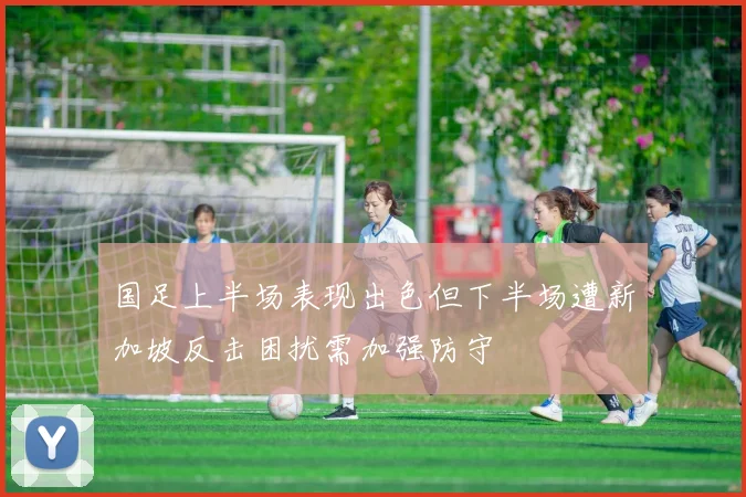 国足上半场表现出色但下半场遭新加坡反击困扰需加强防守