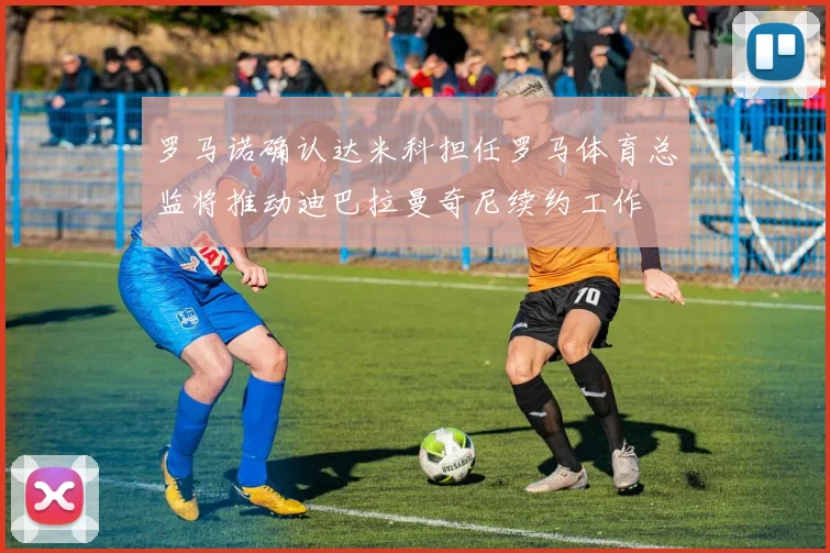 罗马诺确认达米科担任罗马体育总监将推动迪巴拉曼奇尼续约工作