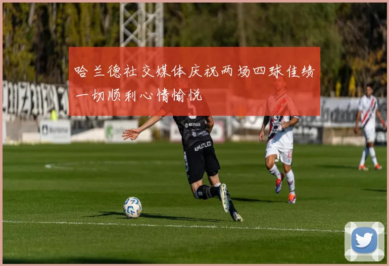 哈兰德社交媒体庆祝两场四球佳绩一切顺利心情愉悦