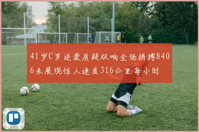 41岁C罗逆袭质疑双响全场拼搏8406米展现惊人速度316公里每小时