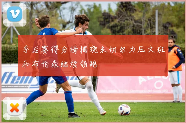季后赛得分榜揭晓米切尔力压文班和布伦森继续领跑