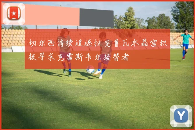 切尔西持续追逐拉克鲁瓦水晶宫积极寻求克雷斯韦尔接替者