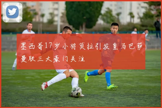 墨西哥17岁小将莫拉引发皇马巴萨曼联三大豪门关注